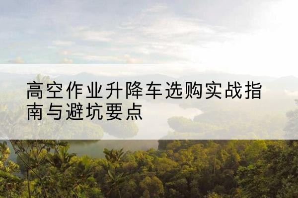 正阳升降车怎么选-高空作业升降车选购实战指南与避坑要点
