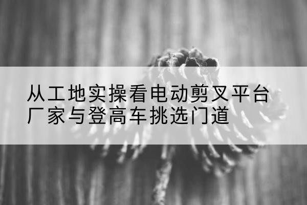 正阳电动剪叉升降平台厂家-从工地实操看电动剪叉平台厂家与登高车挑选门道