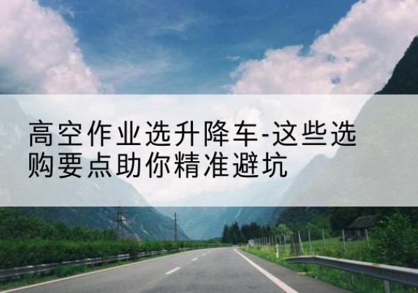 正阳升降车厂家-高空作业选升降车-这些选购要点助你*避坑