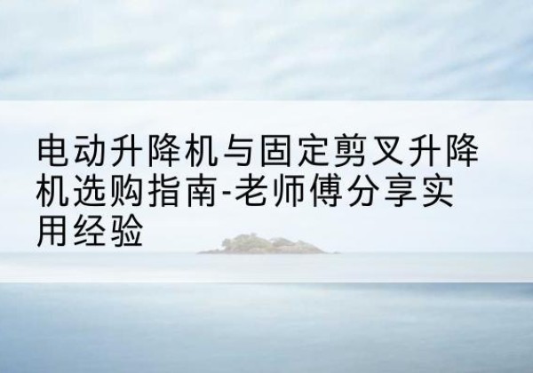 正阳电动升降机怎么选-电动升降机与固定剪叉升降机选购指南-老师傅分享实用经验