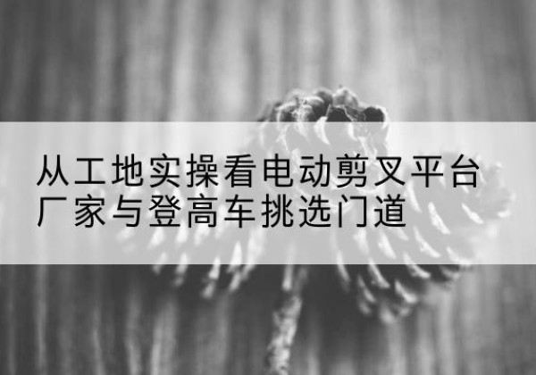 正阳电动剪叉升降平台厂家-从工地实操看电动剪叉平台厂家与登高车挑选门道